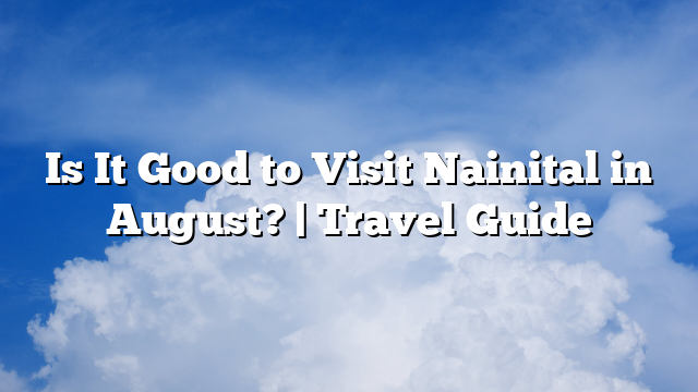 Is It Good to Visit Nainital in August? | Travel Guide