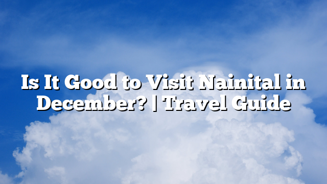 Is It Good to Visit Nainital in December? | Travel Guide