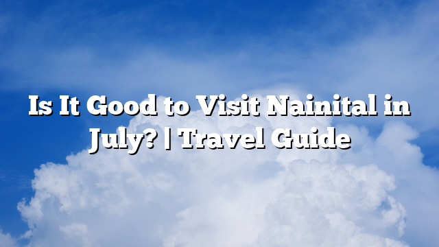 Is It Good to Visit Nainital in July? | Travel Guide