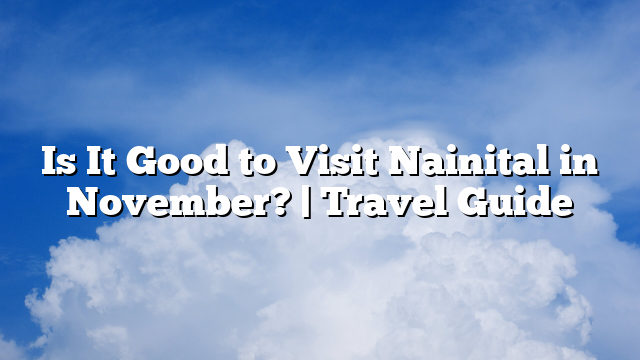 Is It Good to Visit Nainital in November? | Travel Guide