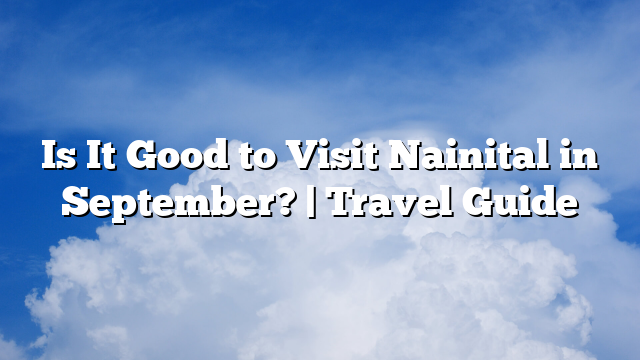 Is It Good to Visit Nainital in September? | Travel Guide