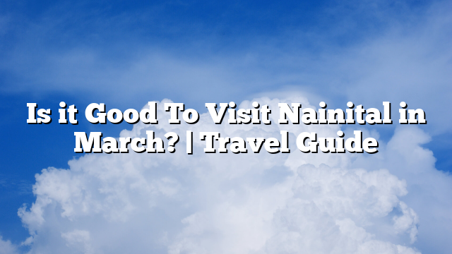 Is it Good To Visit Nainital in March? | Travel Guide